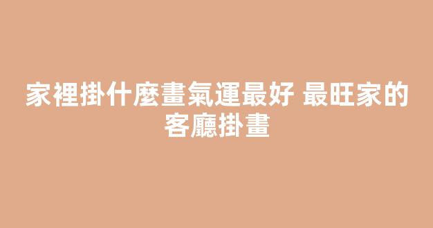 家裡掛什麼畫氣運最好 最旺家的客廳掛畫